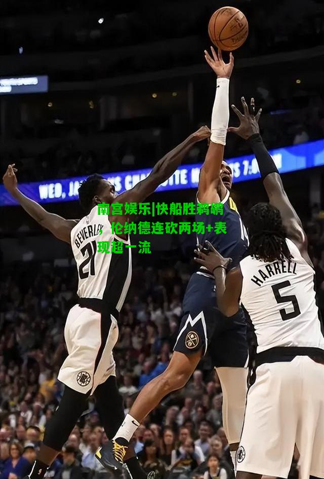 快船胜鹈鹕，伦纳德连砍两场+表现超一流